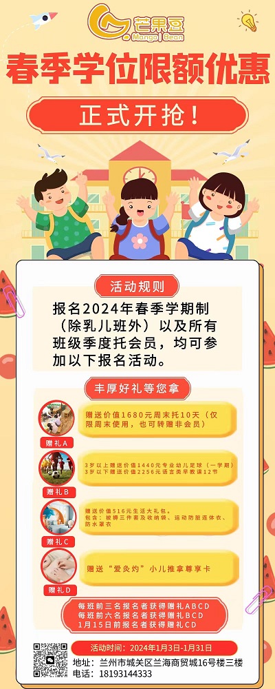 芒果豆

春季学位限额优惠
正式开抢!
活动规则
报名2024年春季学期制
(除乳儿班外)以及所有
班级季度托会员，均可参
加以下报名活动。

丰厚好礼等您拿
;
赠礼A:赠送价值1680元周末托10天(仅
限周末使用，也可转赠非会员)
赠礼B
:
3岁上赠送价值1440元专业幼儿里球(一学期)

赠礼C:价值516元生活大礼包。
包含:被持三作套及收纳装、运动防脏理体衣、
防水酒衣

赠礼D:
赠送“爱灸灼”小儿推拿尊享卡
赠礼

每班前三名报名者获得赠礼ABCD

每班前六名报名者获得赠礼BCD

1月15日前报名者获得赠礼CD

活动时间: 2024年1月3日-1月31日

地址:兰州市城关区兰海商贸城16号楼三楼
电话: 18193144333
